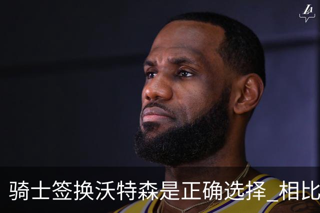 骑士签换沃特森是正确选择 相比詹姆斯他更能弥补球队的侧翼短板